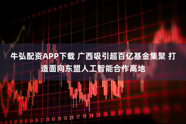 牛弘配资APP下载 广西吸引超百亿基金集聚 打造面向东盟人工智能合作高地