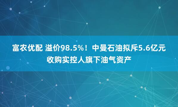 富农优配 溢价98.5%！中曼石油拟斥5.6亿元收购实控人旗下油气资产