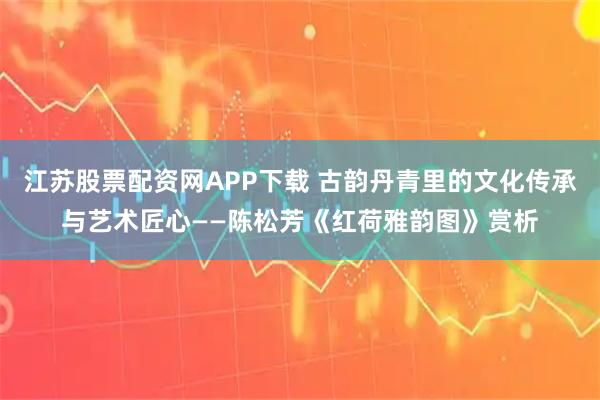 江苏股票配资网APP下载 古韵丹青里的文化传承与艺术匠心——陈松芳《红荷雅韵图》赏析