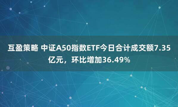互盈策略 中证A50指数ETF今日合计成交额7.35亿元，环比增加36.49%