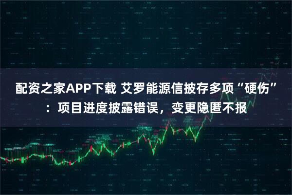 配资之家APP下载 艾罗能源信披存多项“硬伤”：项目进度披露错误，变更隐匿不报