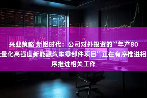 兴业策略 新铝时代：公司对外投资的“年产80万套轻量化高强度新能源汽车零部件项目”正在有序推进相关工作