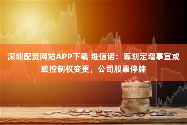深圳配资网站APP下载 维信诺：筹划定增事宜或致控制权变更，公司股票停牌