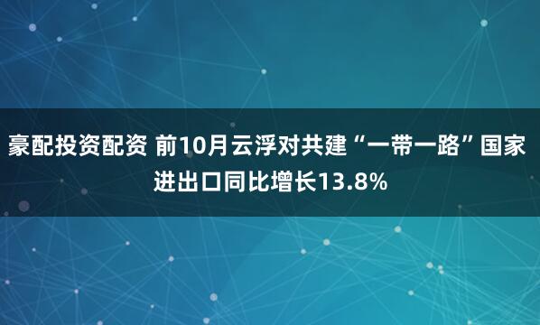 豪配投资配资 前10月云浮对共建“一带一路”国家 进出口同比增长13.8%