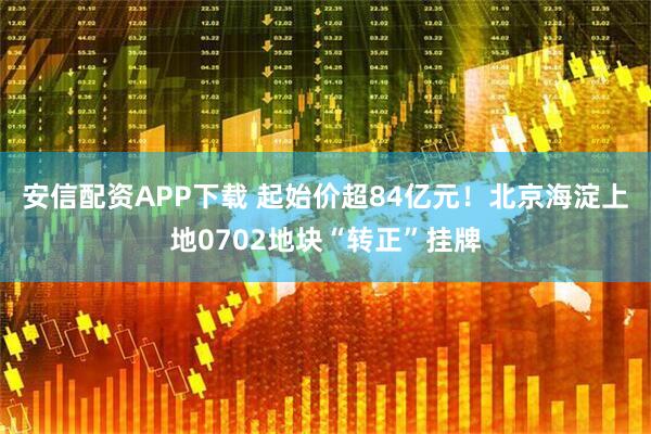 安信配资APP下载 起始价超84亿元！北京海淀上地0702地块“转正”挂牌