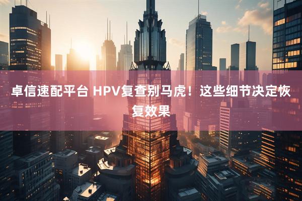卓信速配平台 HPV复查别马虎!这些细节决定恢复效果
