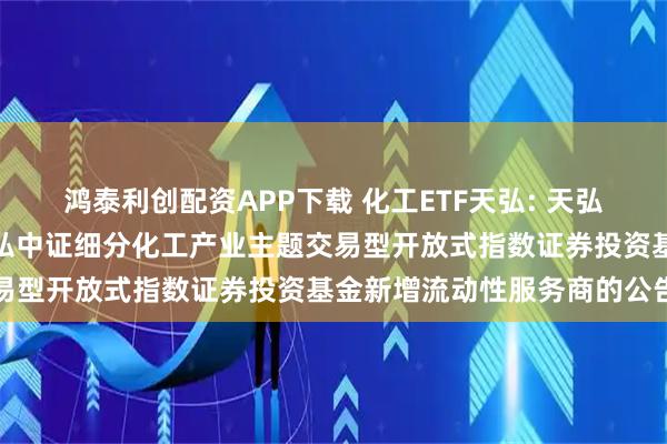 鸿泰利创配资APP下载 化工ETF天弘: 天弘基金管理有限公司关于天弘中证细分化工产业主题交易型开放式指数证券投资基金新增流动性服务商的公告
