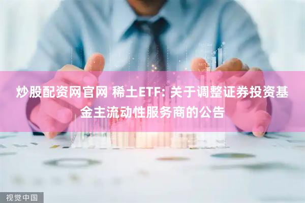炒股配资网官网 稀土ETF: 关于调整证券投资基金主流动性服务商的公告