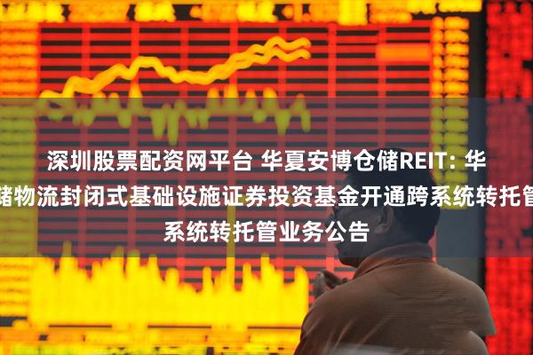 深圳股票配资网平台 华夏安博仓储REIT: 华夏安博仓储物流封闭式基础设施证券投资基金开通跨系统转托管业务公告
