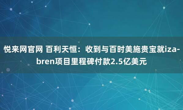 悦来网官网 百利天恒：收到与百时美施贵宝就iza-bren项目里程碑付款2.5亿美元
