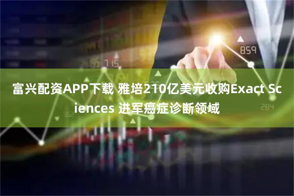 富兴配资APP下载 雅培210亿美元收购Exact Sciences 进军癌症诊断领域