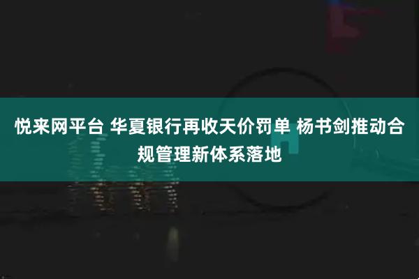 悦来网平台 华夏银行再收天价罚单 杨书剑推动合规管理新体系落地