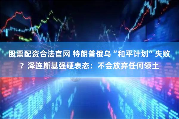 股票配资合法官网 特朗普俄乌“和平计划”失败?泽连斯基强硬表态:不会放弃任何领土