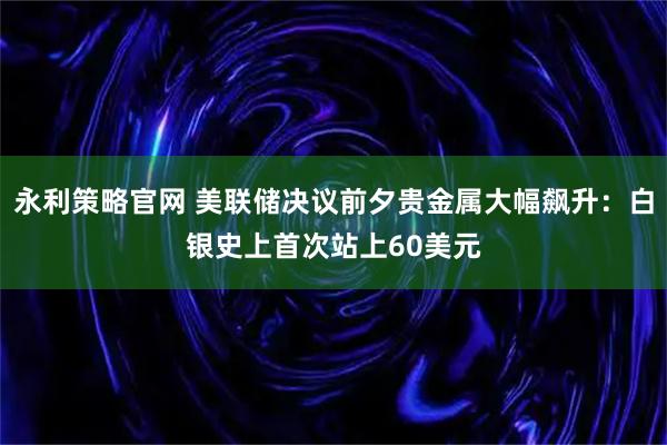 永利策略官网 美联储决议前夕贵金属大幅飙升:白银史上首次站上60美元