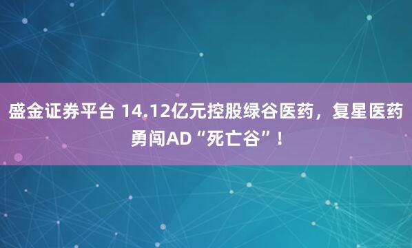 盛金证券平台 14.12亿元控股绿谷医药,复星医药勇闯AD“死亡谷”!