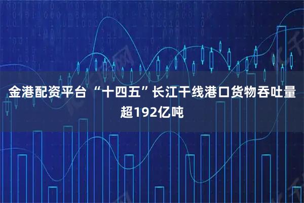 金港配资平台 “十四五”长江干线港口货物吞吐量超192亿吨
