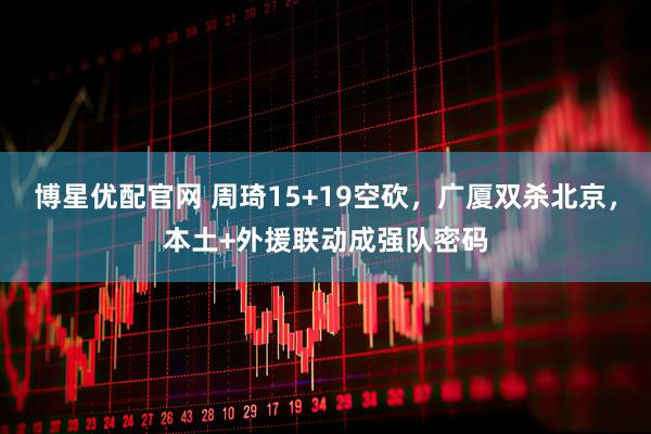 博星优配官网 周琦15+19空砍，广厦双杀北京，本土+外援联动成强队密码