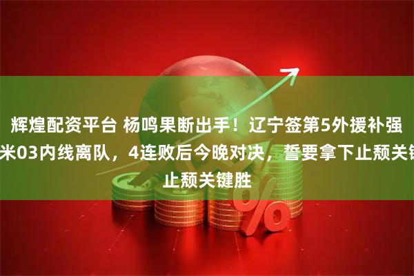 辉煌配资平台 杨鸣果断出手！辽宁签第5外援补强，2米03内线离队，4连败后今晚对决，誓要拿下止颓关键胜