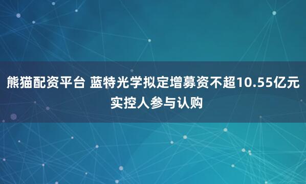 熊猫配资平台 蓝特光学拟定增募资不超10.55亿元  实控人参与认购