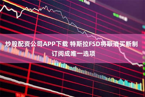 炒股配资公司APP下载 特斯拉FSD将取消买断制  订阅成唯一选项
