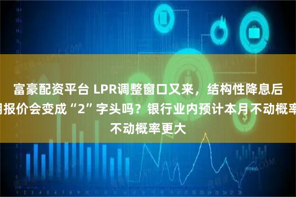 富豪配资平台 LPR调整窗口又来，结构性降息后1年期报价会变成“2”字头吗？银行业内预计本月不动概率更大