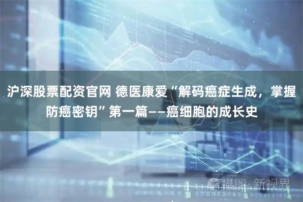 沪深股票配资官网 德医康爱“解码癌症生成，掌握防癌密钥”第一篇——癌细胞的成长史
