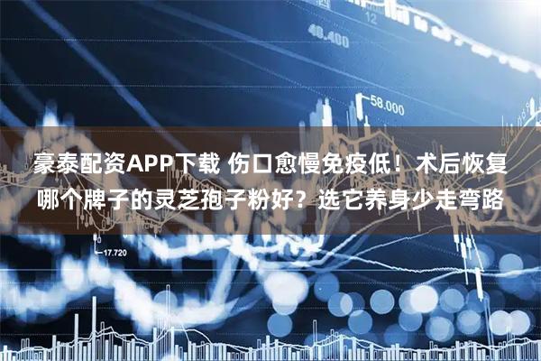 豪泰配资APP下载 伤口愈慢免疫低！术后恢复哪个牌子的灵芝孢子粉好？选它养身少走弯路