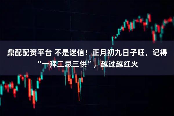 鼎配配资平台 不是迷信！正月初九日子旺，记得“一拜二忌三供”，越过越红火