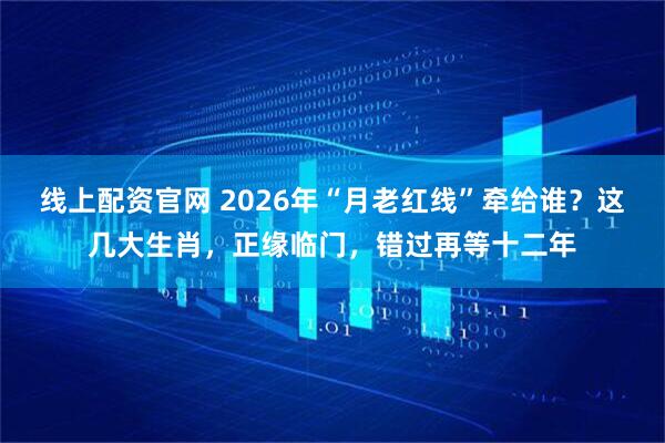 线上配资官网 2026年“月老红线”牵给谁?这几大生肖,正缘临门,错过再等十二年