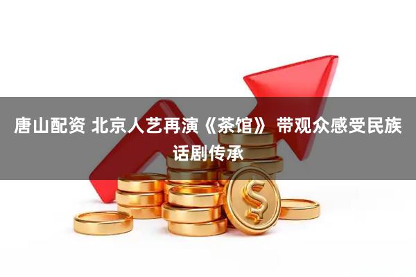 唐山配资 北京人艺再演《茶馆》 带观众感受民族话剧传承