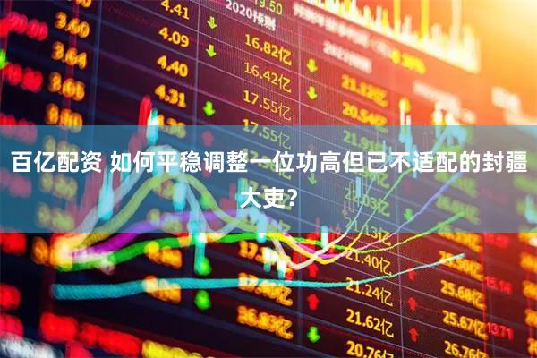百亿配资 如何平稳调整一位功高但已不适配的封疆大吏？